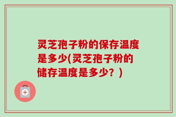 灵芝孢子粉的保存温度是多少(灵芝孢子粉的储存温度是多少？)
