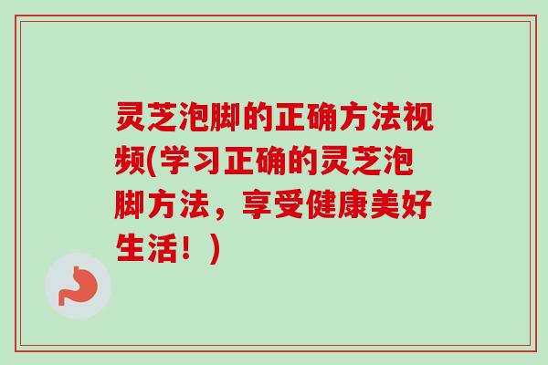 灵芝泡脚的正确方法视频(学习正确的灵芝泡脚方法，享受健康美好生活！)