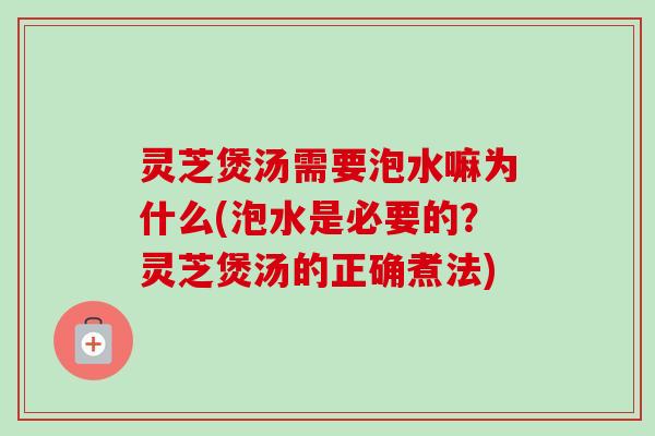 灵芝煲汤需要泡水嘛为什么(泡水是必要的？灵芝煲汤的正确煮法)