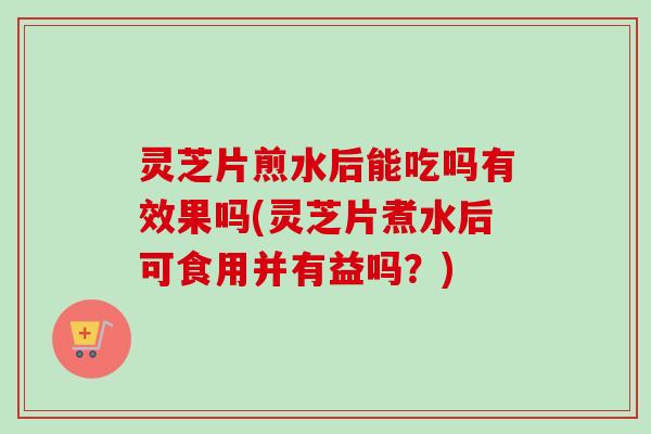 灵芝片煎水后能吃吗有效果吗(灵芝片煮水后可食用并有益吗？)
