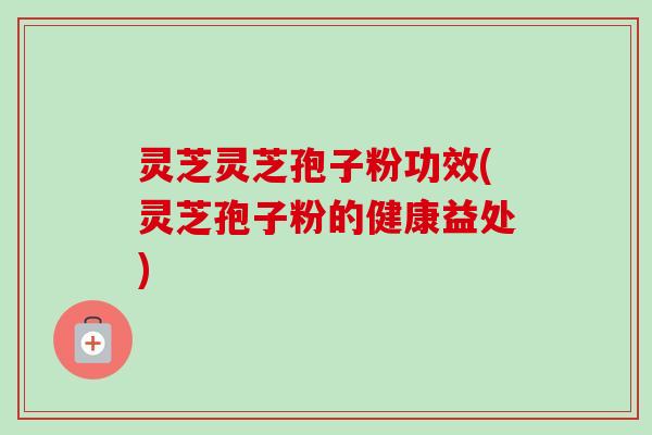 灵芝灵芝孢子粉功效(灵芝孢子粉的健康益处)