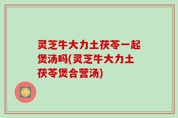 灵芝牛大力土茯苓一起煲汤吗(灵芝牛大力土茯苓煲合营汤)