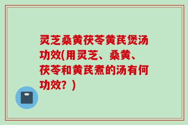 灵芝桑黄茯苓黄芪煲汤功效(用灵芝、桑黄、茯苓和黄芪煮的汤有何功效？)