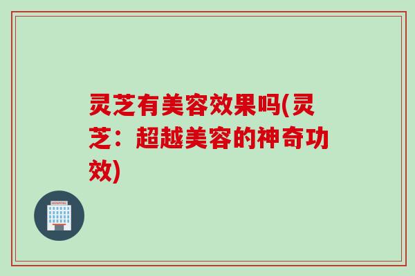 灵芝有美容效果吗(灵芝:超越美容的神奇功效) 灵芝有美容效果吗(灵芝:超越美容的神奇功效)