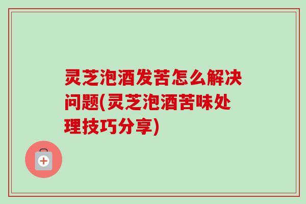 灵芝泡酒发苦怎么解决问题(灵芝泡酒苦味处理技巧分享)