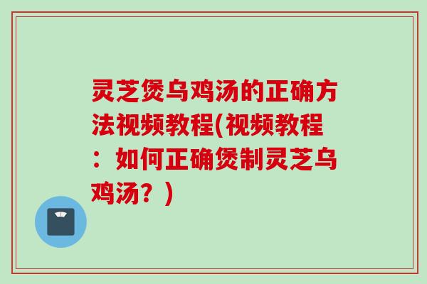 灵芝煲乌鸡汤的正确方法视频教程(视频教程：如何正确煲制灵芝乌鸡汤？)