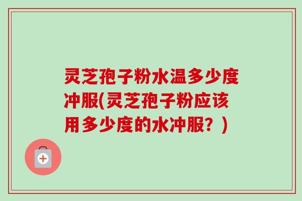 灵芝孢子粉水温多少度冲服(灵芝孢子粉应该用多少度的水冲服？)