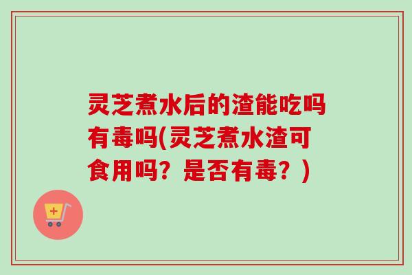 灵芝煮水后的渣能吃吗有毒吗(灵芝煮水渣可食用吗？是否有毒？)