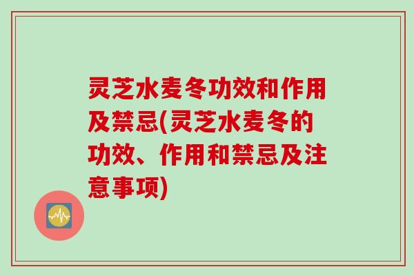 灵芝水麦冬功效和作用及禁忌(灵芝水麦冬的功效、作用和禁忌及注意事项)