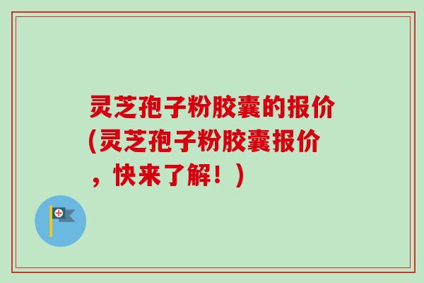 灵芝孢子粉胶囊的报价(灵芝孢子粉胶囊报价，快来了解！)