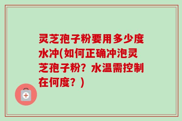 灵芝孢子粉要用多少度水冲(如何正确冲泡灵芝孢子粉？水温需控制在何度？)