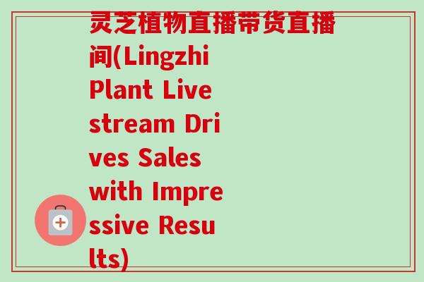 灵芝植物直播带货直播间(Lingzhi Plant Livestream Drives Sales with Impressive Results)