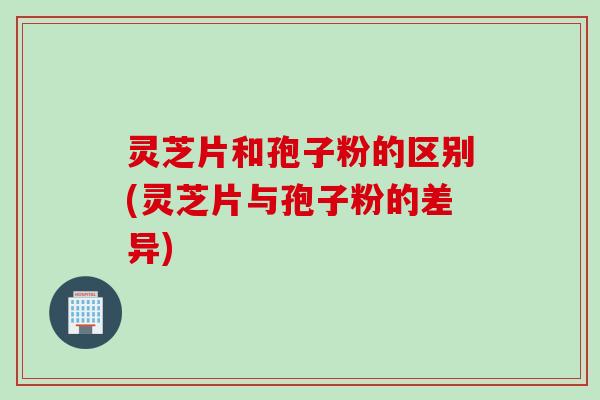 灵芝片和孢子粉的区别(灵芝片与孢子粉的差异)