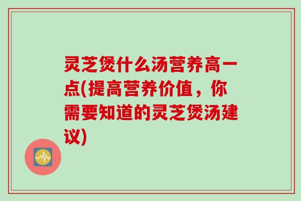 灵芝煲什么汤营养高一点(提高营养价值，你需要知道的灵芝煲汤建议)