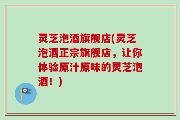 灵芝泡酒旗舰店(灵芝泡酒正宗旗舰店，让你体验原汁原味的灵芝泡酒！)