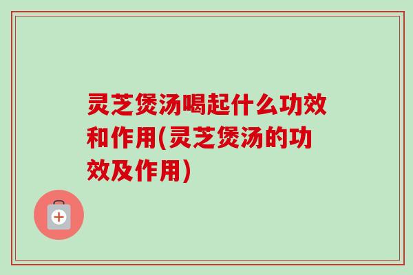 灵芝煲汤喝起什么功效和作用(灵芝煲汤的功效及作用)