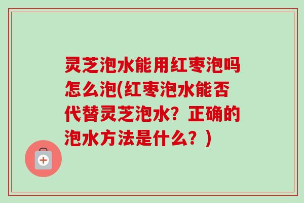 灵芝泡水能用红枣泡吗怎么泡(红枣泡水能否代替灵芝泡水？正确的泡水方法是什么？)
