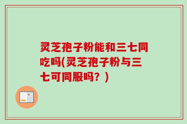 灵芝孢子粉能和三七同吃吗(灵芝孢子粉与三七可同服吗？)