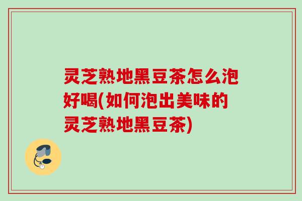 灵芝熟地黑豆茶怎么泡好喝(如何泡出美味的灵芝熟地黑豆茶)