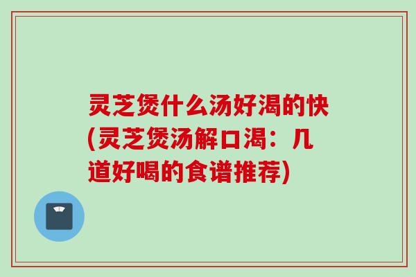 灵芝煲什么汤好渴的快(灵芝煲汤解口渴：几道好喝的食谱推荐)