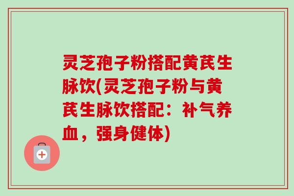 灵芝孢子粉搭配黄芪生脉饮(灵芝孢子粉与黄芪生脉饮搭配：补气养血，强身健体)