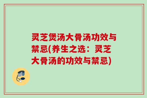 灵芝煲汤大骨汤功效与禁忌(养生之选：灵芝大骨汤的功效与禁忌)