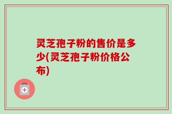 灵芝孢子粉的售价是多少(灵芝孢子粉价格公布)