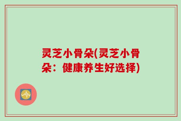 灵芝小骨朵(灵芝小骨朵：健康养生好选择)