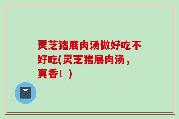 灵芝猪展肉汤做好吃不好吃(灵芝猪展肉汤，真香！)