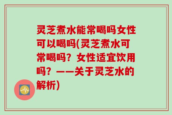 灵芝煮水能常喝吗女性可以喝吗(灵芝煮水可常喝吗？女性适宜饮用吗？——关于灵芝水的解析)