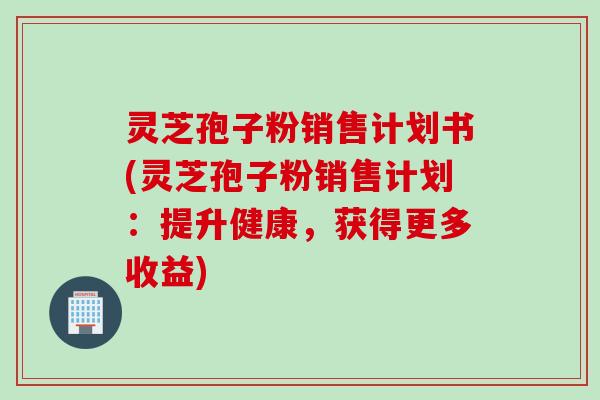 灵芝孢子粉销售计划书(灵芝孢子粉销售计划：提升健康，获得更多收益)