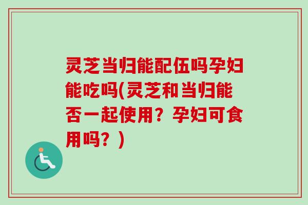 灵芝当归能配伍吗孕妇能吃吗(灵芝和当归能否一起使用？孕妇可食用吗？)