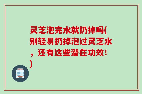 灵芝泡完水就扔掉吗(别轻易扔掉泡过灵芝水，还有这些潜在功效！)