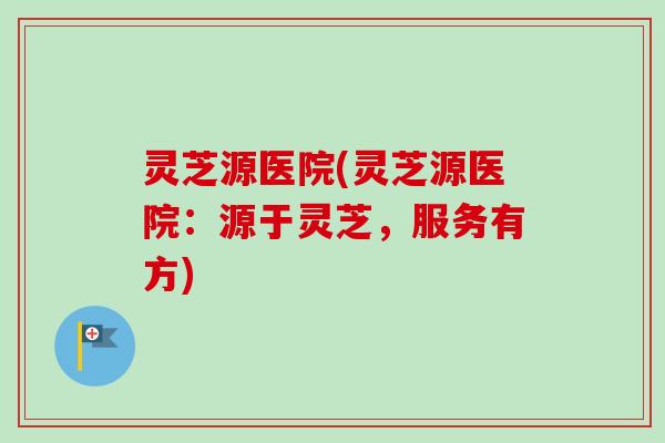 灵芝源医院(灵芝源医院：源于灵芝，服务有方)
