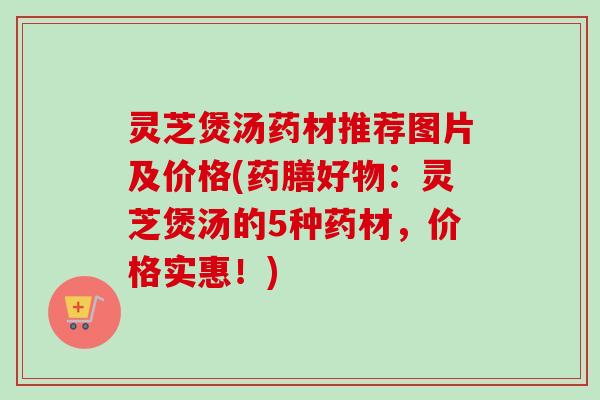 灵芝煲汤药材推荐图片及价格(药膳好物：灵芝煲汤的5种药材，价格实惠！)