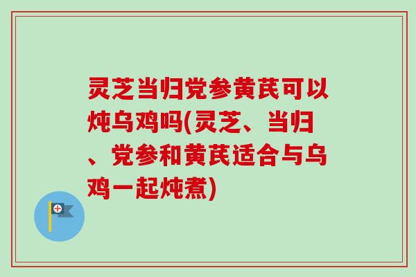 灵芝当归党参黄芪可以炖乌鸡吗(灵芝、当归、党参和黄芪适合与乌鸡一起炖煮)