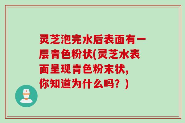 灵芝泡完水后表面有一层青色粉状(灵芝水表面呈现青色粉末状, 你知道为什么吗？)