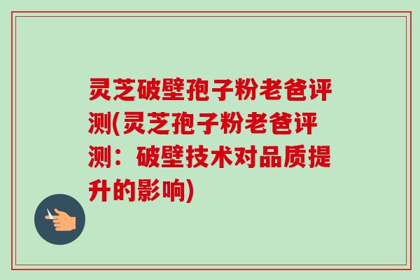 灵芝破壁孢子粉老爸评测(灵芝孢子粉老爸评测：破壁技术对品质提升的影响)