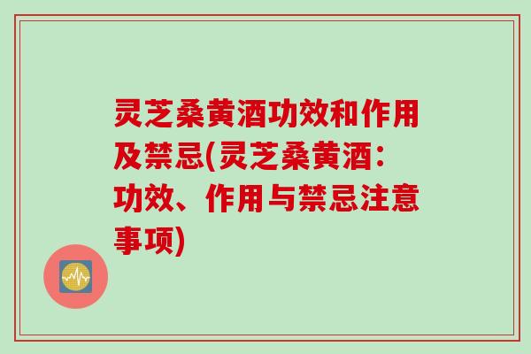 灵芝桑黄酒功效和作用及禁忌(灵芝桑黄酒：功效、作用与禁忌注意事项)