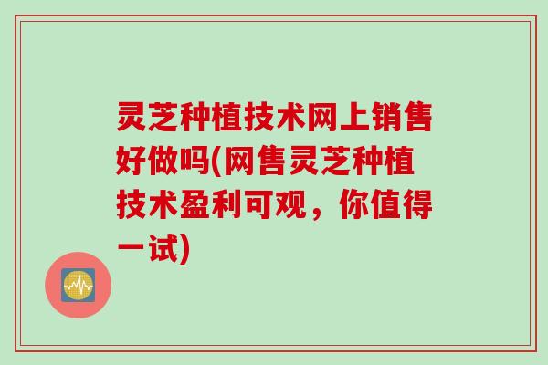 灵芝种植技术网上销售好做吗(网售灵芝种植技术盈利可观，你值得一试)