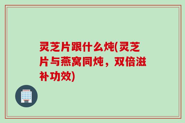 灵芝片跟什么炖(灵芝片与燕窝同炖，双倍滋补功效)