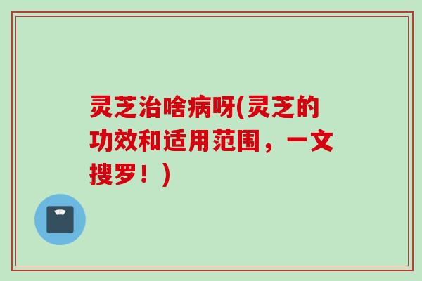 灵芝治啥病呀(灵芝的功效和适用范围，一文搜罗！)