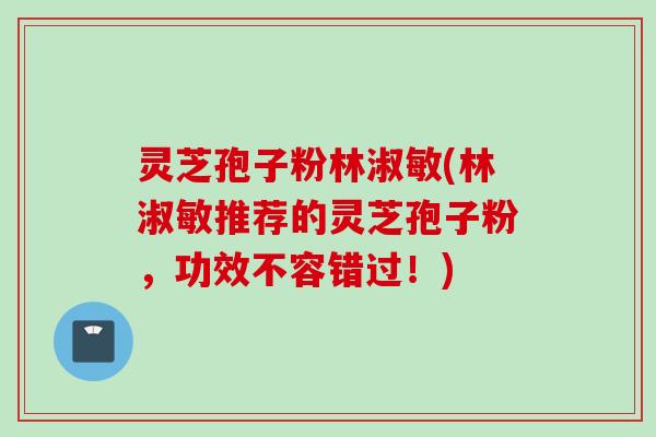 灵芝孢子粉林淑敏(林淑敏推荐的灵芝孢子粉,功效不容错过!) 灵芝孢子粉林淑敏(林淑敏推荐的灵芝孢子粉,功效不容错过!)