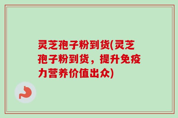 灵芝孢子粉到货(灵芝孢子粉到货，提升免疫力营养价值出众)