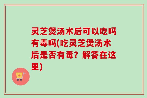 灵芝煲汤术后可以吃吗有毒吗(吃灵芝煲汤术后是否有毒？解答在这里)