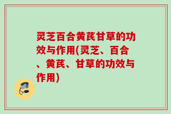 灵芝百合黄芪甘草的功效与作用(灵芝、百合、黄芪、甘草的功效与作用)