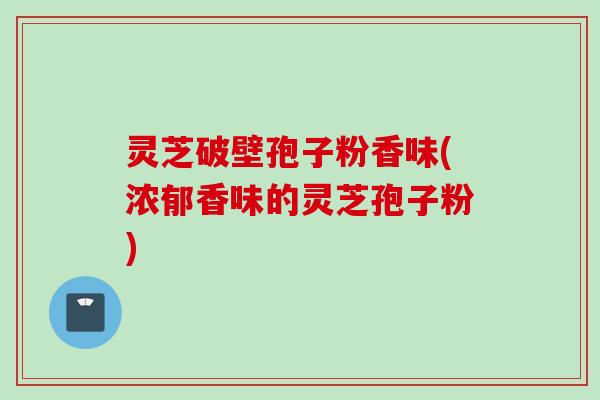 灵芝破壁孢子粉香味(浓郁香味的灵芝孢子粉)