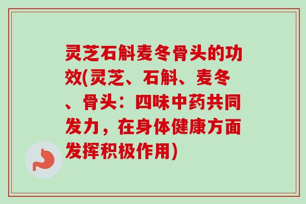 灵芝石斛麦冬骨头的功效(灵芝、石斛、麦冬、骨头：四味中药共同发力，在身体健康方面发挥积极作用)