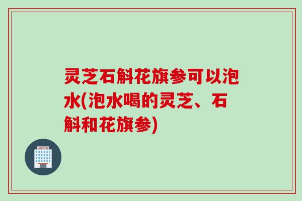 灵芝石斛花旗参可以泡水(泡水喝的灵芝、石斛和花旗参)