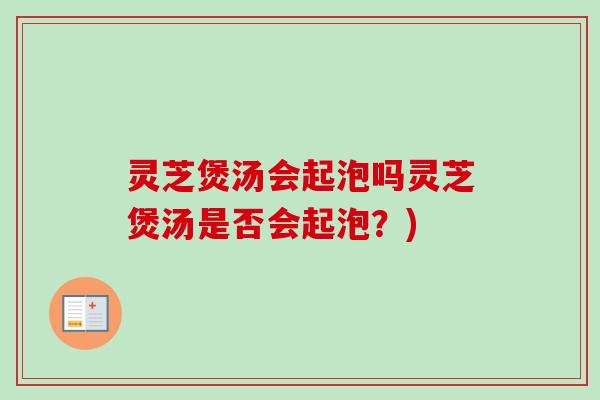 灵芝煲汤会起泡吗灵芝煲汤是否会起泡？)